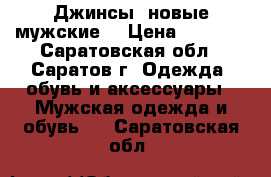 Джинсы  новые мужские. › Цена ­ 1 000 - Саратовская обл., Саратов г. Одежда, обувь и аксессуары » Мужская одежда и обувь   . Саратовская обл.